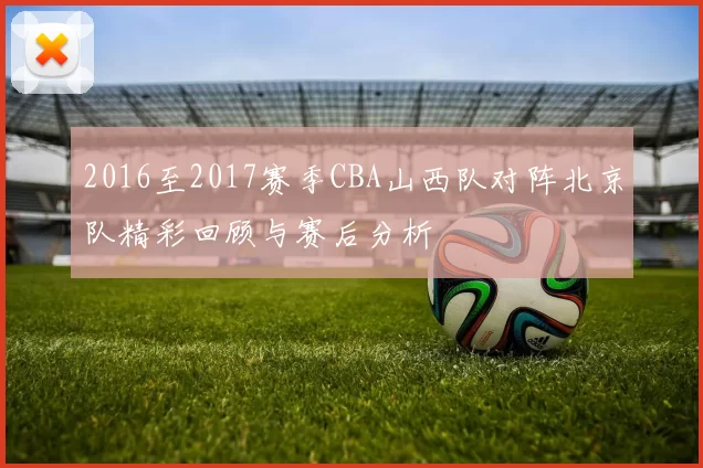 2016至2017赛季CBA山西队对阵北京队精彩回顾与赛后分析