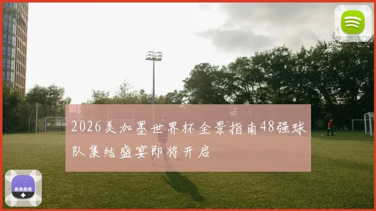 2026美加墨世界杯全景指南48强球队集结盛宴即将开启