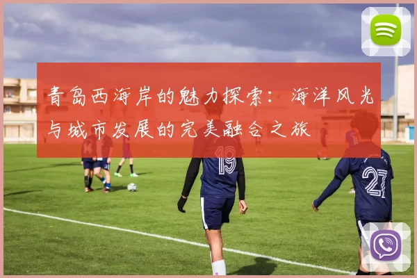 青岛西海岸的魅力探索：海洋风光与城市发展的完美融合之旅
