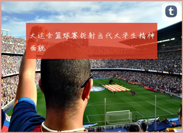 大运会篮球赛折射当代大学生精神面貌