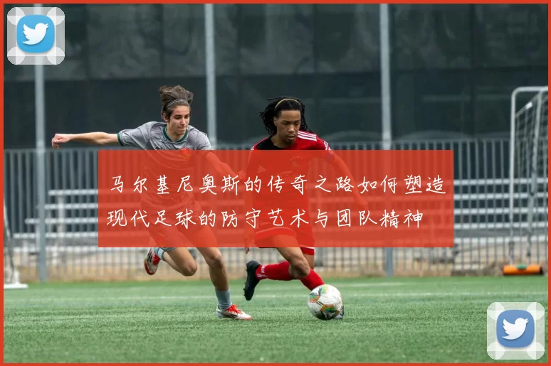 马尔基尼奥斯的传奇之路如何塑造现代足球的防守艺术与团队精神