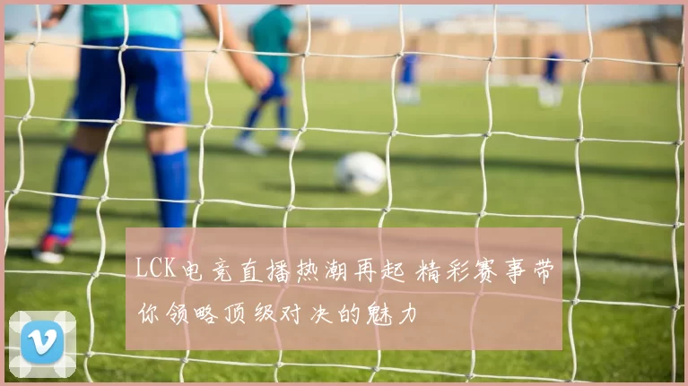 LCK电竞直播热潮再起 精彩赛事带你领略顶级对决的魅力