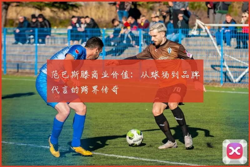 范巴斯滕商业价值：从球场到品牌代言的跨界传奇