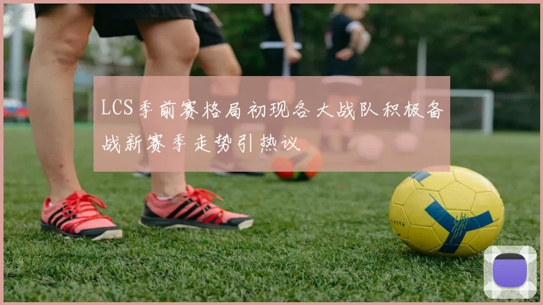 LCS季前赛格局初现各大战队积极备战新赛季走势引热议