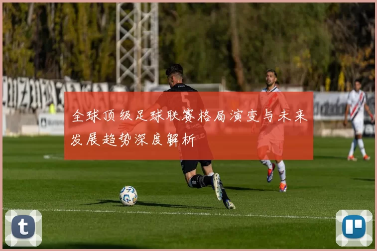 全球顶级足球联赛格局演变与未来发展趋势深度解析