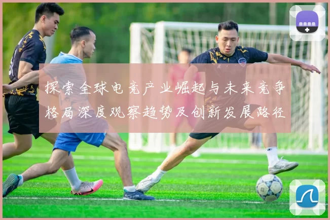 探索全球电竞产业崛起与未来竞争格局深度观察趋势及创新发展路径剖析前瞻视