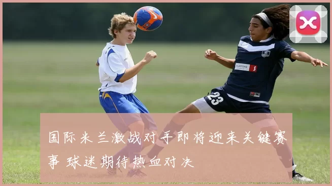 国际米兰激战对手即将迎来关键赛事 球迷期待热血对决