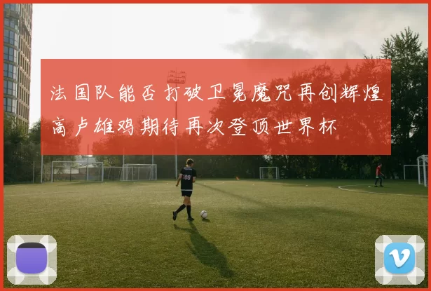 法国队能否打破卫冕魔咒再创辉煌高卢雄鸡期待再次登顶世界杯