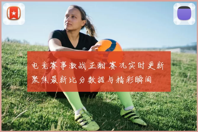 电竞赛事激战正酣 赛况实时更新 聚焦最新比分数据与精彩瞬间