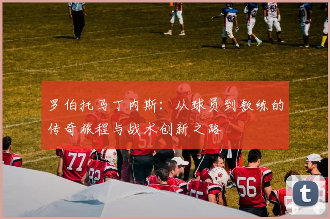 罗伯托马丁内斯：从球员到教练的传奇旅程与战术创新之路