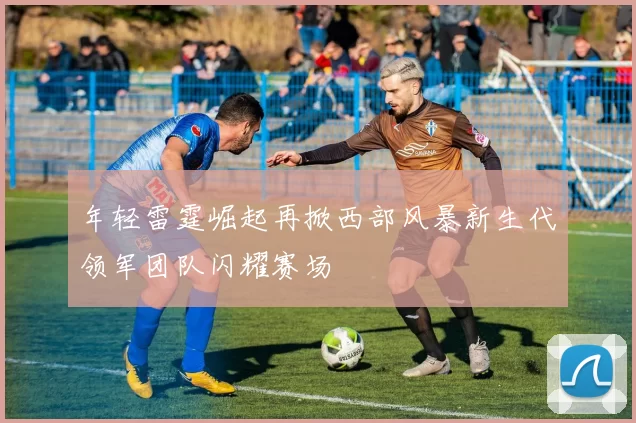 年轻雷霆崛起再掀西部风暴新生代领军团队闪耀赛场