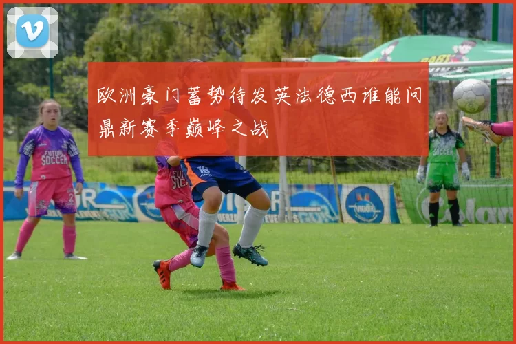 欧洲豪门蓄势待发英法德西谁能问鼎新赛季巅峰之战