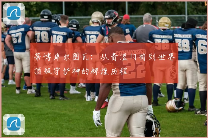 蒂博库尔图瓦：从青涩门将到世界顶级守护神的辉煌历程