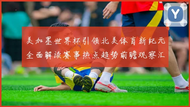 美加墨世界杯引领北美体育新纪元全面解读赛事热点趋势前瞻观察汇
