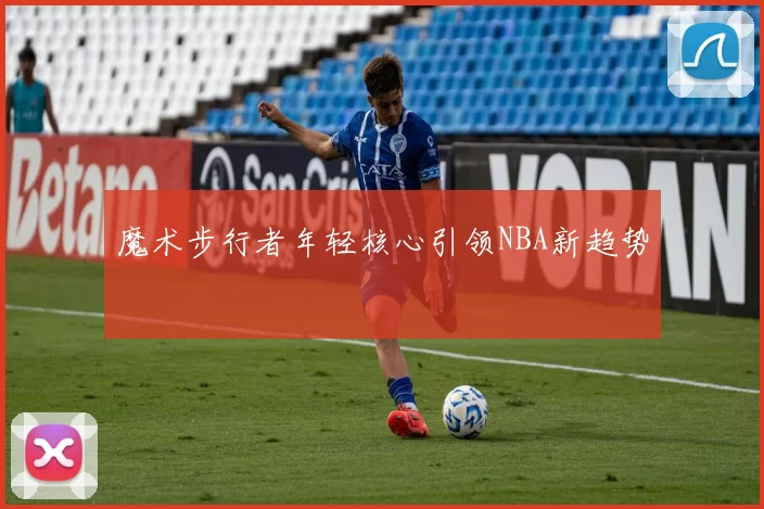 魔术步行者年轻核心引领NBA新趋势