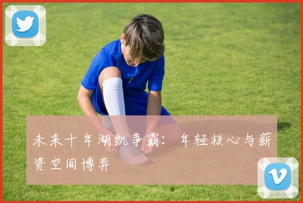 未来十年湖凯争霸：年轻核心与薪资空间博弈