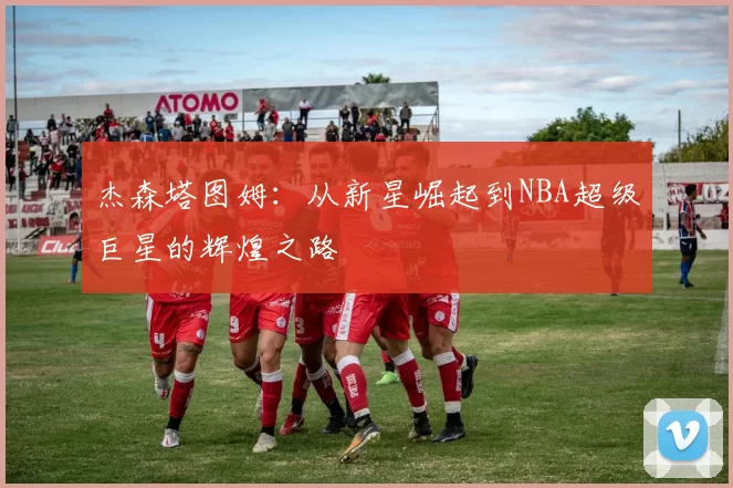 杰森塔图姆：从新星崛起到NBA超级巨星的辉煌之路