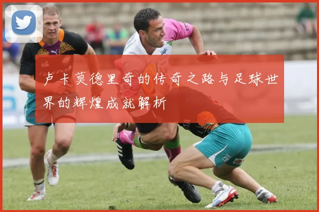 卢卡莫德里奇的传奇之路与足球世界的辉煌成就解析