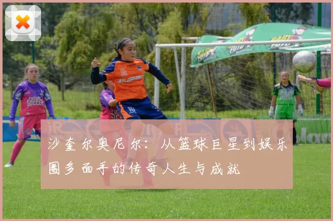 沙奎尔奥尼尔：从篮球巨星到娱乐圈多面手的传奇人生与成就