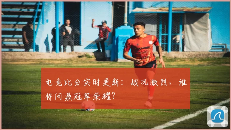 电竞比分实时更新：战况激烈，谁将问鼎冠军荣耀？