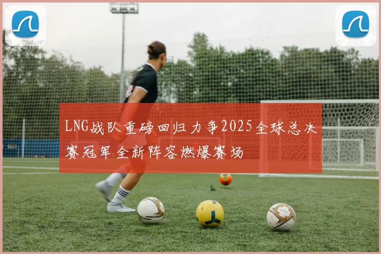 LNG战队重磅回归力争2025全球总决赛冠军全新阵容燃爆赛场