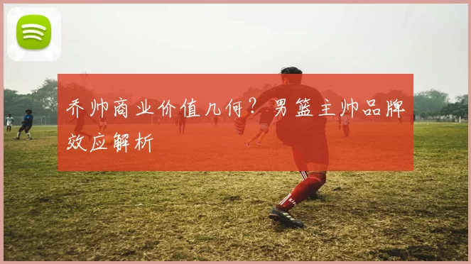 乔帅商业价值几何？男篮主帅品牌效应解析
